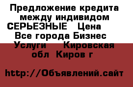 Предложение кредита между индивидом СЕРЬЕЗНЫЕ › Цена ­ 0 - Все города Бизнес » Услуги   . Кировская обл.,Киров г.